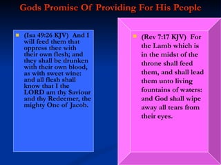 Gods Promise Of Providing For His People (Isa 49:26 KJV)  And I will feed them that oppress thee with their own flesh; and they shall be drunken with their own blood, as with sweet wine: and all flesh shall know that I the LORD am thy Saviour and thy Redeemer, the mighty One of Jacob. (Rev 7:17 KJV)  For the Lamb which is in the midst of the throne shall feed them, and shall lead them unto living fountains of waters: and God shall wipe away all tears from their eyes. 