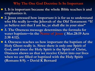 Why The One God Doctrine Is So Important 1. It is important because the whole Bible teaches it and emphasizes it.  2. Jesus stressed how important it is for us to understand who He really is—the Jehovah of the Old Testament: “If ye believe not that I am he, ye shall die in your sins” 3. The Oneness message determines the formula for water baptism—in the  Name of Jesus  ( Mat.28:19 Acts 2:38 4:12). 4. Oneness teaches us how important the baptism of the Holy Ghost really is. Since there is only one Spirit of God, and since the Holy Spirit is the Spirit of Christ, Oneness shows us that we receive Christ into our lives when we are filled or baptized with the Holy Spirit (Romans 8:9). – David K Bernard 
