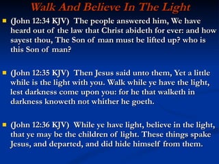 Walk And Believe In The Light (John 12:34 KJV)  The people answered him, We have heard out of the law that Christ abideth for ever: and how sayest thou, The Son of man must be lifted up? who is this Son of man? (John 12:35 KJV)  Then Jesus said unto them, Yet a little while is the light with you. Walk while ye have the light, lest darkness come upon you: for he that walketh in darkness knoweth not whither he goeth. (John 12:36 KJV)  While ye have light, believe in the light, that ye may be the children of light. These things spake Jesus, and departed, and did hide himself from them. 