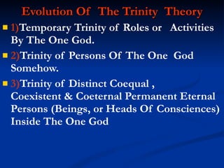 Evolution Of  The Trinity  Theory 1) Temporary Trinity of Roles or  Activities By The One God. 2) Trinity of Persons Of The One  God Somehow. 3) Trinity of Distinct Coequal ,  Coexistent & Coeternal Permanent Eternal Persons (Beings, or Heads Of Consciences) Inside The One God 