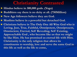 Christianity Contrasted Hindus believe in 300,000 gods. (Yoga) Buddhists say there is no deity at all. (750Million) New Age followers believe they are God.  Muslims believe in a powerful but detached God.  Christians believe in The Only One All Wise God who is Loving, Just, True, Faithful, Omnipotent, Omnipresent, Omniscient, Eternal, Self Revealing, Self Existing, Approachable God , who became like us that we might be like Him. He has promised us eternal life with Him. Christianity is the only religion that allows its constituents to worship, love and serve the same God in this life as well as the life to come, 