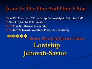 Jesus Is The One And Only 5 Star * Star Of Abraham- “Friendship Fellowship & Faith in God”  **  Star Of Jacob- Relationship  ***** Star Of Moses- Leadership  **** Star Of David- Worship, Praise & Testimony *****   All   Star  Our Lord Jesus Christ   Lordship  Jehovah-Savior   