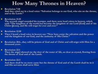 How Many Thrones in Heaven? Revelation 7:10 And they cried out in a loud voice: “Salvation belongs to our God, who sits on the throne, and to the Lamb.” Revelation 11:15 The seventh angel sounded his trumpet, and there were loud voices in heaven, which said: “The kingdom of the world has become the kingdom of our Lord [God] and of his Christ [Jesus], and He will reign for ever and ever.” Revelation 12:10  Then I heard a loud voice in heaven say: “Now have come the salvation and the power and the kingdom of our God, and the authority of His Christ.” Revelation 20:6...they will be priests of God and of Christ and will reign with Him for a thousand years. Revelation 22:1 Then the angel showed me the river of the water of life, as clear as crystal, flowing from the throne of God and of the Lamb. Revelation 22:3 And there shall be no more curse but the throne of God and of the Lamb shall be in it and His servants shall serve Him 