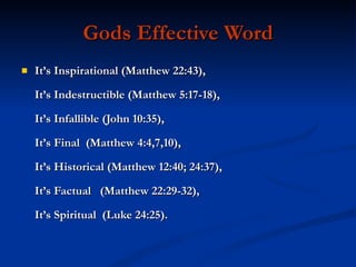 Gods Effective Word It’s Inspirational (Matthew 22:43), It’s Indestructible (Matthew 5:17-18), It’s Infallible (John 10:35), It’s Final  (Matthew 4:4,7,10), It’s Historical (Matthew 12:40; 24:37), It’s Factual  (Matthew 22:29-32),  It’s Spiritual  (Luke 24:25). 