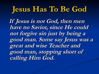 Jesus Has To Be God If Jesus is not God, then men have no Savior, since He could not forgive sin just by being a good man. Some say Jesus was a great and wise Teacher and good man, stopping short of calling Him God.  