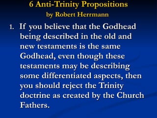 6 Anti-Trinity Propositions  by Robert Herrmann   1.  If you believe that the Godhead being described in the old and new testaments is the same Godhead, even though these testaments may be describing some differentiated aspects, then you should reject the Trinity doctrine as created by the Church Fathers. 