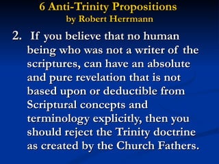 6 Anti-Trinity Propositions  by Robert Herrmann 2.   If you believe that no human being who was not a writer of the scriptures, can have an absolute and pure revelation that is not based upon or deductible from Scriptural concepts and terminology explicitly, then you should reject the Trinity doctrine as created by the Church Fathers. 