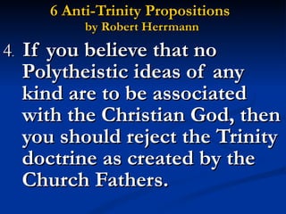 6 Anti-Trinity Propositions  by Robert Herrmann 4 .  If you believe that no Polytheistic ideas of any kind are to be associated with the Christian God, then you should reject the Trinity doctrine as created by the Church Fathers. 