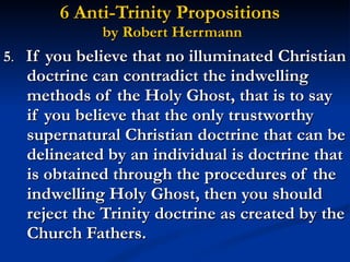 6 Anti-Trinity Propositions  by Robert Herrmann 5 .  If you believe that no illuminated Christian doctrine can contradict the indwelling methods of the Holy Ghost, that is to say if you believe that the only trustworthy supernatural Christian doctrine that can be delineated by an individual is doctrine that is obtained through the procedures of the indwelling Holy Ghost, then you should reject the Trinity doctrine as created by the Church Fathers. 