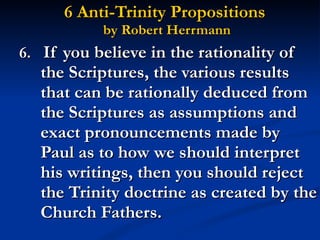 6 Anti-Trinity Propositions  by Robert Herrmann 6.   If you believe in the rationality of the Scriptures, the various results that can be rationally deduced from the Scriptures as assumptions and exact pronouncements made by Paul as to how we should interpret his writings, then you should reject the Trinity doctrine as created by the Church Fathers. 