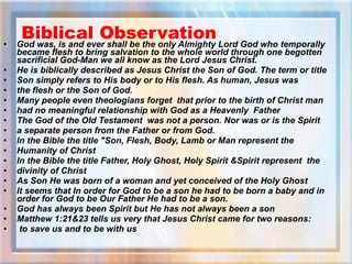 Biblical Observation God was, is and ever shall be the only Almighty Lord God who temporally became flesh to bring salvation to the whole world through one begotten sacrificial God-Man we all know as the Lord Jesus Christ.  He is biblically described as Jesus Christ the Son of God. The term or title  Son simply refers to His body or to His flesh. As human, Jesus was  the flesh or the Son of God.  Many people even theologians forget  that prior to the birth of Christ man  had no meaningful relationship with God as a Heavenly  Father  The God of the Old Testament  was not a person. Nor was or is the Spirit  a separate person from the Father or from God. In the Bible the title "Son, Flesh, Body, Lamb or Man represent the  Humanity of Christ In the Bible the title Father, Holy Ghost, Holy Spirit &Spirit represent  the  divinity of Christ As Son He was born of a woman and yet conceived of the Holy Ghost It seems that In order for God to be a son he had to be born a baby and in order for God to be Our Father He had to be a son. God has always been Spirit but He has not always been a son  Matthew 1:21&23 tells us very that Jesus Christ came for two reasons: to save us and to be with us 
