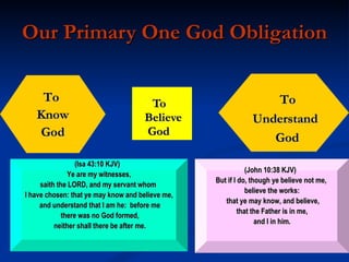 Our Primary One God Obligation To  Believe God To  Know God To Understand God (Isa 43:10 KJV)  Ye are my witnesses, saith the LORD, and my servant whom  I have chosen: that ye may know and believe me, and understand that I am he:  before me there was no God formed, neither shall there be after me. (John 10:38 KJV)  But if I do, though ye believe not me,  believe the works: that ye may know, and believe, that the Father is in me,  and I in him. 