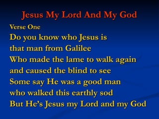 Jesus My Lord And My God Verse One   Do you know who Jesus is  that man from Galilee Who made the lame to walk again  and caused the blind to see Some say He was a good man  who walked this earthly sod But He’s Jesus my Lord and my God 