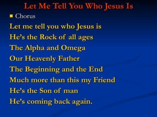 Let Me Tell You Who Jesus Is Chorus Let me tell you who Jesus is  He’s the Rock of all ages The Alpha and Omega Our Heavenly Father The Beginning and the End  Much more than this my Friend He’s the Son of man  He’s coming back again. 