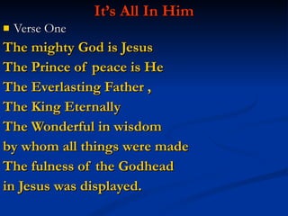 It’s All In Him Verse One The mighty God is Jesus  The Prince of peace is He The Everlasting Father ,  The King Eternally The Wonderful in wisdom by whom all things were made The fulness of the Godhead  in Jesus was displayed. 