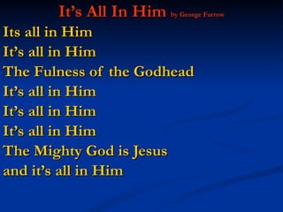 It’s All In Him  by George Farrow Its all in Him  It’s all in Him The Fulness of the Godhead  It’s all in Him  It’s all in Him It’s all in Him The Mighty God is Jesus  and it’s all in Him 