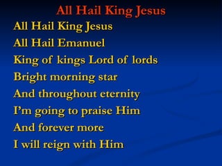 All Hail King Jesus All Hail King Jesus  All Hail Emanuel King of kings Lord of lords Bright morning star And throughout eternity I’m going to praise Him And forever more  I will reign with Him 