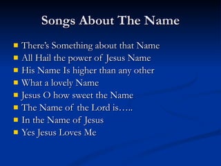 Songs About The Name There’s Something about that Name  All Hail the power of Jesus Name His Name Is higher than any other What a lovely Name Jesus O how sweet the Name The Name of the Lord is….. In the Name of Jesus  Yes Jesus Loves Me 