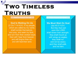Two Timeless Truths God Is Waiting On Us (2 Chr 7:14 KJV)  If my people, which are called by my name, shall humble themselves,  and pray, and seek my face,  and turn from their wicked ways; then will I hear from heaven, and will forgive their sin, and will heal their land. We Must Wait On God (Isa 40:31 KJV)  But they that wait upon the LORD  shall renew their strength;  they shall mount up with wings as eagles;  they shall run, and not be weary;  and they shall walk, and not faint. God’s Focus On Us Our Focus On God 