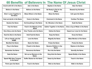60 Benefits  of Believers In  The Name Of Jesus Christ Anoint with Oil in the Name Ask in the Name Baptize in the Name Bear the Name Believe in the Name Believe on the Name Be Ready to Die for the Name Beseech by the Name  Bind / Loose Together In the Name Bless Others in the Name  Bless the Name  Call upon the Name  Cast out devils in the Name  Come in the Name  Command in the Name Confess The Name Declare the Name Do Everything in the Name Do  Miracles in the Name  Exalt the Name  Fear the Name  Feed in the Majesty of the Name Gather Together in the Name Give a Cup of Water in the Name  Give Glory unto the Name  Give Thanks unto the Name Hallow the Name Hazard our Lives for the Name  Heal the Sick in the Name Hold Fast the Name Keep the Name Know the Name  Lift our Hands unto the NAME  Love the Name  Magnify the Name Make Mention of the Name Manifest the Name  Name the Name Praise the Name  Praise the Name Pray in the Name  Preach in the Name Receive Children in the Name  Rejoice in the Name Remember the Name  Reverence the Name Run into the Name  Sanctify the Name  Seek the Name  Set up our Banners in the Name  Sing Unto the Name Speak Boldly in the Name  Speak With New Tongues In the Name Suffer Shame for His Name Swear by the Name  Teach in the Name  Think upon the Name  Trust in the Name Wait on the Name Walk in the Name  
