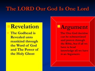 The LORD Our God Is One Lord Revelation The Godhead is Revealed unto mankind through the Word of God and The Power of the Holy Ghost Argument The One God doctrine can be substantiated and proven through the Bible, but if all we have is head  knowledge all we have is an Argument. 