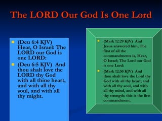 The LORD Our God Is One Lord (Deu 6:4 KJV)  Hear, O Israel: The LORD our God is one LORD: (Deu 6:5 KJV)  And thou shalt love the LORD thy God with all thine heart, and with all thy soul, and with all thy might. (Mark 12:29 KJV)  And Jesus answered him, The first of all the commandments is, Hear, O Israel; The Lord our God is one Lord: (Mark 12:30 KJV)  And thou shalt love the Lord thy God with all thy heart, and with all thy soul, and with all thy mind, and with all thy strength: this is the first commandment. 