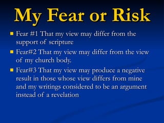 My Fear or Risk Fear #1 That my view may differ from the support of scripture Fear#2 That my view may differ from the view of my church body. Fear#3 That my view may produce a negative result in those whose view differs from mine and my writings considered to be an argument instead of a revelation  