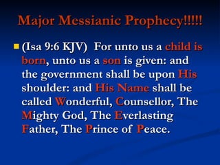 Major Messianic Prophecy!!!!! (Isa 9:6 KJV)  For unto us a  child is born , unto us a  son  is given: and the government shall be upon  His  shoulder: and  His   Name  shall be called  W onderful,  C ounsellor, The  M ighty God, The  E verlasting  F ather, The  P rince of  P eace. 