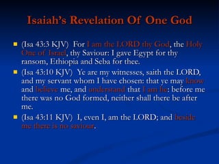Isaiah’s Revelation Of One God (Isa 43:3 KJV)  For  I am the LORD thy God , the  Holy One of Israel , thy Saviour: I gave Egypt for thy ransom, Ethiopia and Seba for thee. (Isa 43:10 KJV)  Ye are my witnesses, saith the LORD, and my servant whom I have chosen: that ye may  know  and  believe  me, and  understand  that  I am he : before me there was no God formed, neither shall there be after me. (Isa 43:11 KJV)  I, even I, am the LORD; and  beside me there is no saviour . 