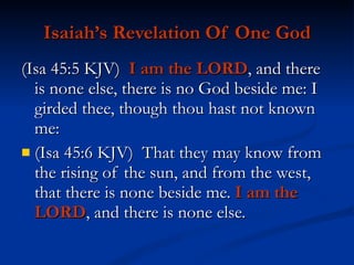 Isaiah’s Revelation Of One God (Isa 45:5 KJV)  I am the LORD , and there is none else, there is no God beside me: I girded thee, though thou hast not known me: (Isa 45:6 KJV)  That they may know from the rising of the sun, and from the west, that there is none beside me.  I am the LORD , and there is none else. 