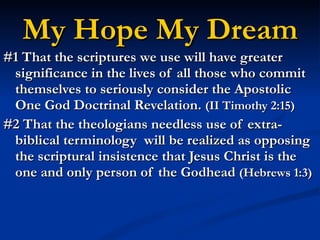 My Hope My Dream #1 That the scriptures we use will have greater significance in the lives of all those who commit themselves to seriously consider the Apostolic One God Doctrinal Revelation.  (II Timothy 2:15) #2 That the theologians needless use of extra-biblical terminology  will be realized as opposing the scriptural insistence that Jesus Christ is the one and only person of the Godhead  (Hebrews 1:3) 
