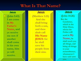What Is That Name? (John 5:43)  I am come in  My Father's Name , and ye receive me not: if another shall come in his own name, him ye will receive. (Matthew 1:21)  And she shall bring forth a son, and thou shalt call  His Name JESUS : for he shall save his people from their sins. (John 14:26) But the Comforter, which is the Holy Ghost, whom the Father will send in  My Name,  he shall teach you all things, and bring all things to your remembrance, whatsoever I have said unto you. Jesus Jesus Jesus 