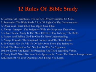 12 Rules Of Bible Study 1. Consider All  Scriptures,  For All Are Divinely Inspired Of God. 2. Remember The Bible Sheds A Lot Of Light On The Commentaries. 3. Open Your Heart When You Open Your Bible. 4. Always  Interpret  The Scriptures With  the Scriptures Themselves. 5. Subject Matter Study Is The Most Effective Way To Study The Bible. 6. Expect And Believe God To Give Us More Understanding. 7. Always Consider The Scriptural Context And The Time Frame. 8. Be Careful Not To Add To Or Take Away From The Scriptures. 9. Seek The Revelation And Not Just To Win An Argument. 10.Slow Down And Read The Preceding And The Succeeding Verses. 11.Study God’s Word To Gain Gods Approval &  Assure The Proper Interpretation. 12.Document All Your Questions And Things You Learn. 