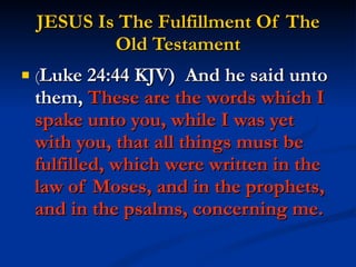 JESUS Is The Fulfillment Of The Old Testament ( Luke 24:44 KJV)  And he said unto them,  These are the words which I spake unto you, while I was yet with you, that all things must be fulfilled, which were written in the law of Moses, and in the prophets, and in the psalms, concerning me. 