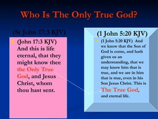 Who Is The Only True God? (John 17:3 KJV)  And this is life eternal, that they might know thee  the   Only True God , and Jesus Christ, whom thou hast sent. (1 John 5:20 KJV)  And we know that the Son of God is come, and hath given us an understanding, that we may know him that is true, and we are in him that is true, even in his Son Jesus Christ. This is  The True God , and eternal life. (1 John 5:20   KJV) (St John 17:3 KJV) 