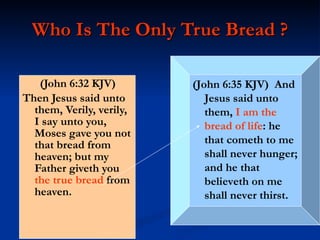 Who Is The Only True Bread ? (John 6:32 KJV)  Then Jesus said unto them, Verily, verily, I say unto you, Moses gave you not that bread from heaven; but my Father giveth you  the true bread  from heaven. (John 6:35 KJV)  And Jesus said unto them,  I am the bread of life : he that cometh to me shall never hunger; and he that believeth on me shall never thirst. 