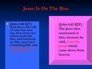 Jesus Is On The Rise (John 6:40 KJV)  And this is the will of him that sent me, that every one which seeth the Son, and believeth on him, may have everlasting life: and  I will raise him up at the last day. (John 6:41 KJV)  The Jews then murmured at him, because he said,  I am the bread  which came down from heaven. 