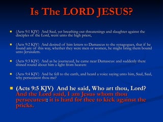 Is The LORD JESUS? (Acts 9:1 KJV)  And Saul, yet breathing out threatenings and slaughter against the disciples of the Lord, went unto the high priest, (Acts 9:2 KJV)  And desired of him letters to Damascus to the synagogues, that if he found any of this way, whether they were men or women, he might bring them bound unto Jerusalem. (Acts 9:3 KJV)  And as he journeyed, he came near Damascus: and suddenly there shined round about him a light from heaven: (Acts 9:4 KJV)  And he fell to the earth, and heard a voice saying unto him, Saul, Saul, why persecutest thou me? (Acts 9:5 KJV)  And he said, Who art thou, Lord?  And the Lord said, I am Jesus whom thou persecutest :  it is hard for thee to kick against the pricks. 
