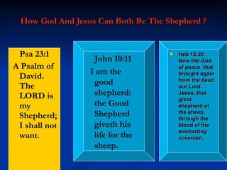 How God And Jesus Can Both Be The Shepherd ? Psa 23:1   A Psalm of David. The LORD is my Shepherd; I shall not want. John 10:11   I am the good shepherd: the Good Shepherd giveth his life for the sheep. Heb 13:20  Now the God of peace, that brought again from the dead our Lord Jesus, that great shepherd of the sheep, through the blood of the everlasting covenant, 