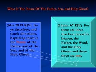 What Is The Name Of The Father, Son, and Holy Ghost? (Mat 28:19 KJV)  Go ye therefore, and teach all nations, baptizing them in the  Name  of the Father, and of the Son, and of the Holy Ghost: (1 John 5:7 KJV)  For there are three that bear record in heaven, the Father, the Word, and the Holy Ghost: and these three are  one . 