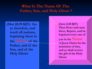 What Is The Name Of The  Father, Son, and Holy Ghost ? (Mat 28:19 KJV)  Go ye therefore, and teach all nations, baptizing them in the  Name  of the Father, and of the Son, and of the Holy Ghost: (Acts 2:38 KJV)  Then Peter said unto them, Repent, and be baptized every one of you in the  Name  of Jesus Christ for the remission of sins, and ye shall receive the gift of the Holy Ghost. 