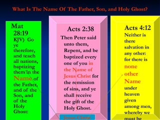What Is The Name Of The Father, Son, and Holy Ghost? Mat 28:19  KJV)  Go ye therefore, and teach all nations, baptizing them in the  Name  of the Father, and of the Son, and of the Holy Ghost: Acts 4:12   Neither is there salvation in any other: for there is  none other Name  under heaven given among men, whereby we must be saved. Acts 2:38 Then Peter said unto them, Repent, and be baptized every one of you  in the Name of Jesus   Christ  for the remission of sins, and ye shall receive the gift of the Holy Ghost. Jesus Christ 
