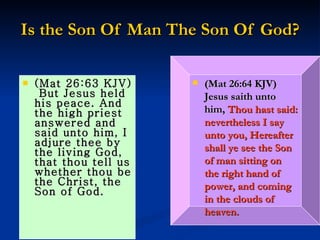 Is the Son Of Man The Son Of God? (Mat 26:63 KJV)  But Jesus held his peace. And the high priest answered and said unto him, I adjure thee by the living God, that thou tell us whether thou be the Christ, the Son of God. (Mat 26:64 KJV)  Jesus saith unto him,   Thou hast said: nevertheless I say unto you, Hereafter shall ye see the Son of man sitting on the right hand of power, and coming in the clouds of heaven. 