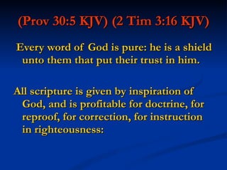 (Prov 30:5 KJV)   (2 Tim 3:16 KJV) Every word of God is pure: he is a shield unto them that put their trust in him. All scripture is given by inspiration of God, and is profitable for doctrine, for reproof, for correction, for instruction in righteousness: 