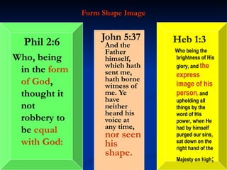 Form Shape Image John 5:37  And the Father himself, which hath sent me, hath borne witness of me. Ye have neither heard his voice at any time,  nor seen his shape. Heb 1:3 Who being the brightness of His glory, and  the express image of his person ,  and upholding all things by the word of His power, when He had by himself purged our sins, sat down on the right hand of the Majesty on high ; Phil 2:6 Who, being in the  form of God , thought it not robbery to be  equal with God: 