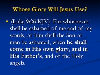 Whose Glory Will Jesus Use? (Luke 9:26 KJV)  For whosoever shall be ashamed of me and of my words, of him shall the Son of man be ashamed, when  he shall come in His own glory ,  and in His Father's , and of the Holy angels. 