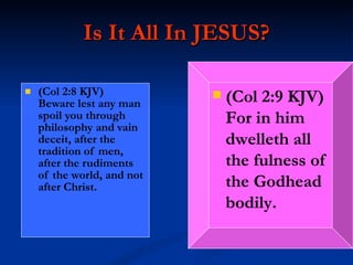 Is It All In JESUS? (Col 2:8 KJV)  Beware lest any man spoil you through philosophy and vain deceit, after the tradition of men, after the rudiments of the world, and not after Christ. (Col 2:9 KJV)  For in him dwelleth all the fulness of the Godhead bodily. 