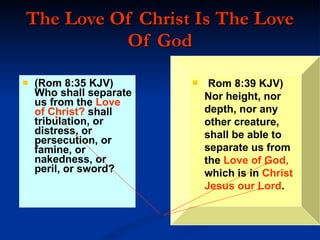 The Love Of Christ Is The Love Of God (Rom 8:35 KJV)  Who shall separate us from the  Love of Christ?  shall tribulation, or distress, or persecution, or famine, or nakedness, or peril, or sword? ( Rom 8:39 KJV)  Nor height, nor depth, nor any other creature, shall be able to separate us from the  Love of God,  which is in  Christ Jesus our Lord . 
