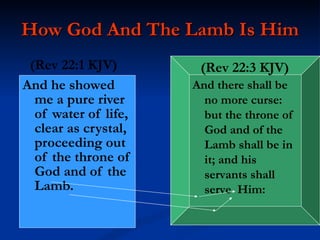 How God And The Lamb Is Him And he showed me a pure river of water of life, clear as crystal, proceeding out of the throne of God and of the Lamb. And there shall be no more curse: but the throne of God and of the Lamb shall be in it; and his servants shall serve  Him: (Rev   22:3   KJV) (Rev 22:1 KJV) 