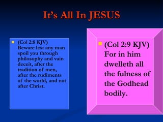 It’s All In JESUS (Col 2:8 KJV)  Beware lest any man spoil you through philosophy and vain deceit, after the tradition of men, after the rudiments of the world, and not after Christ. (Col 2:9 KJV)  For in him dwelleth all the fulness of the Godhead bodily. 